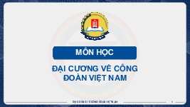 Bài giảng Chương 1: Quá trình ra đời và phát triển của Công đoàn Việt Nam môn Đại cương về Công đoàn Việt Nam | Trường Đại học Công Đoàn